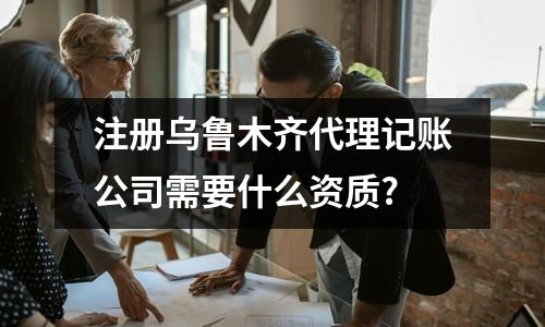注冊烏魯木齊代理記賬公司需要什么資質?